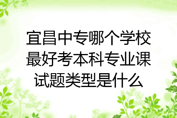 宜昌中专哪个学校最好考本科专业课试题类型是什么