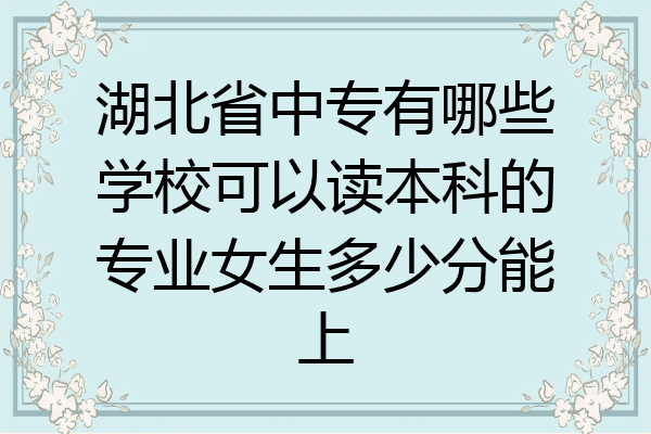 湖北省中专有哪些学校可以读本科的专业女生多少分能上