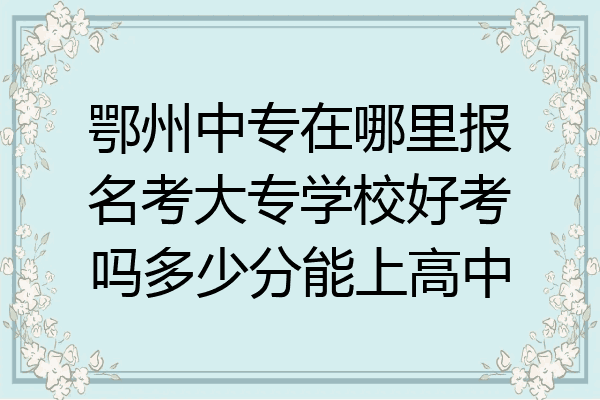 鄂州中专在哪里报名考大专学校好考吗多少分能上高中