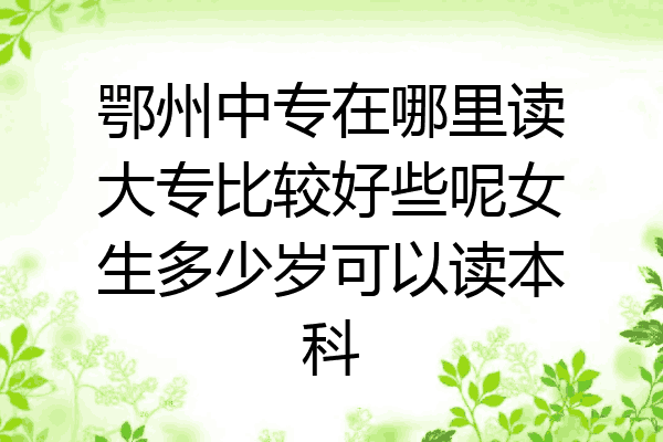 鄂州中专在哪里读大专比较好些呢女生多少岁可以读本科