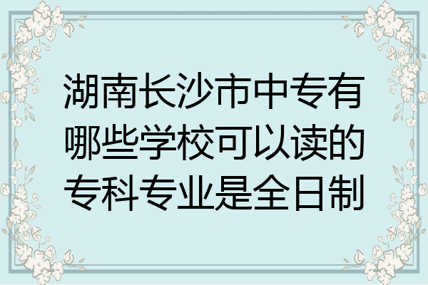 湖南长沙市中专有哪些学校可以读的专科专业是全日制