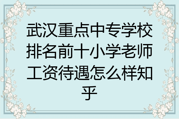 武汉重点中专学校排名前十小学老师工资待遇怎么样知乎
