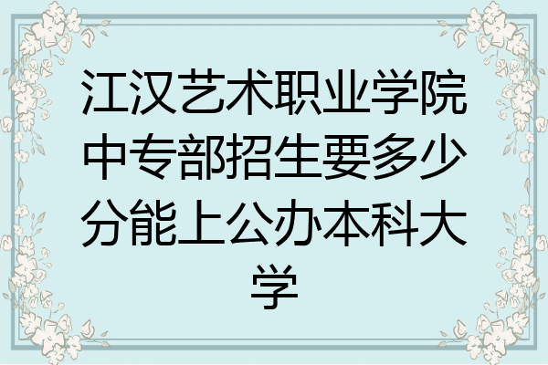 江汉艺术职业学院中专部招生要多少分能上公办本科大学