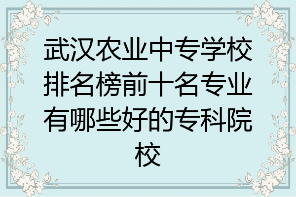 武汉农业中专学校排名榜前十名专业有哪些好的专科院校