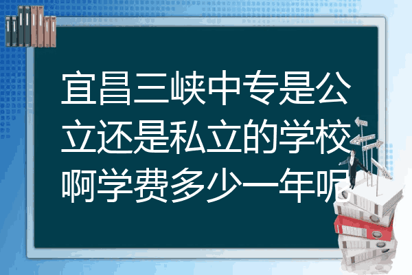 宜昌三峡中专是公立还是私立的学校啊学费多少一年呢