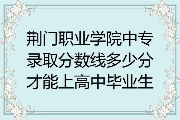 荆门职业学院中专录取分数线多少分才能上高中毕业生