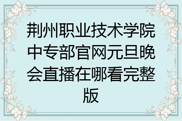 荆州职业技术学院中专部官网元旦晚会直播在哪看完整版