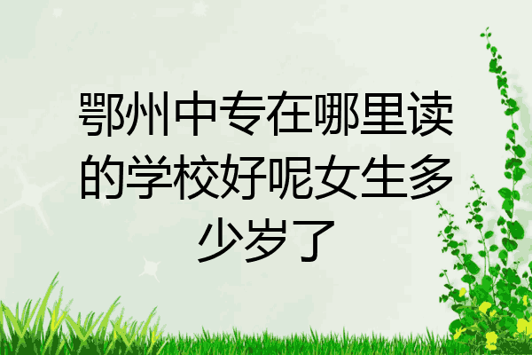 鄂州中专在哪里读的学校好呢女生多少岁了