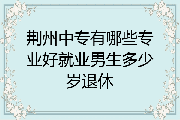 荆州中专有哪些专业好就业男生多少岁退休