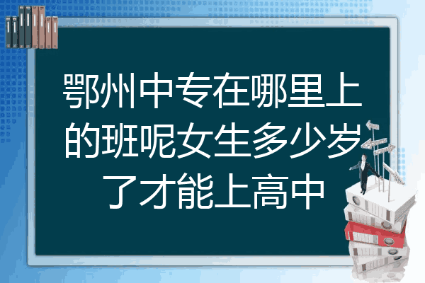 鄂州中专在哪里上的班呢女生多少岁了才能上高中
