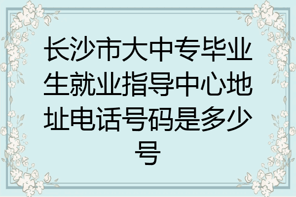 长沙市大中专毕业生就业指导中心地址电话号码是多少号