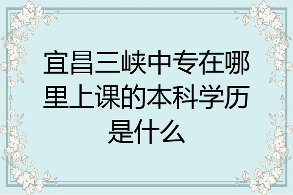 宜昌三峡中专在哪里上课的本科学历是什么