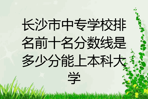 长沙市中专学校排名前十名分数线是多少分能上本科大学