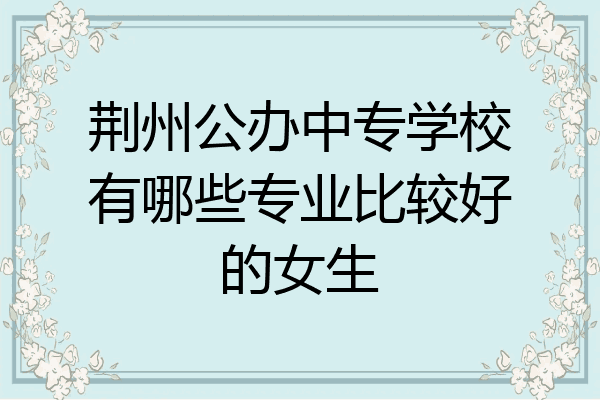 荆州公办中专学校有哪些专业比较好的女生