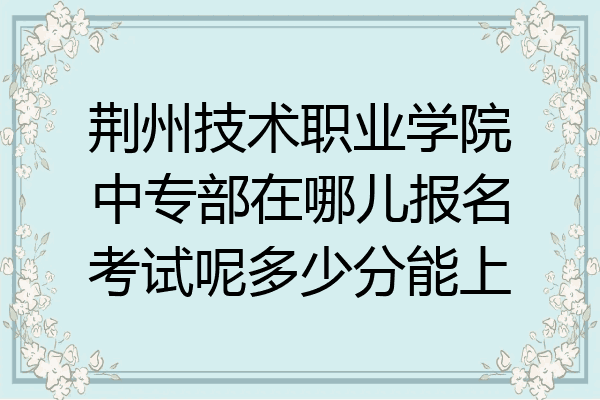 荆州技术职业学院中专部在哪儿报名考试呢多少分能上