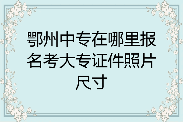 鄂州中专在哪里报名考大专证件照片尺寸