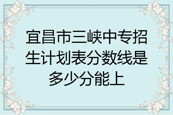 宜昌市三峡中专招生计划表分数线是多少分能上