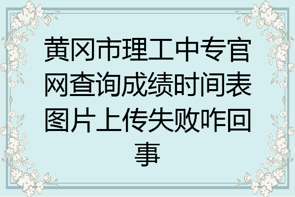 黄冈市理工中专官网查询成绩时间表图片上传失败咋回事
