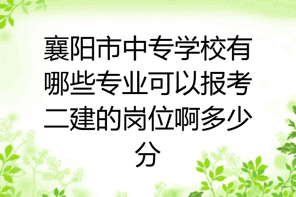襄阳市中专学校有哪些专业可以报考二建的岗位啊多少分