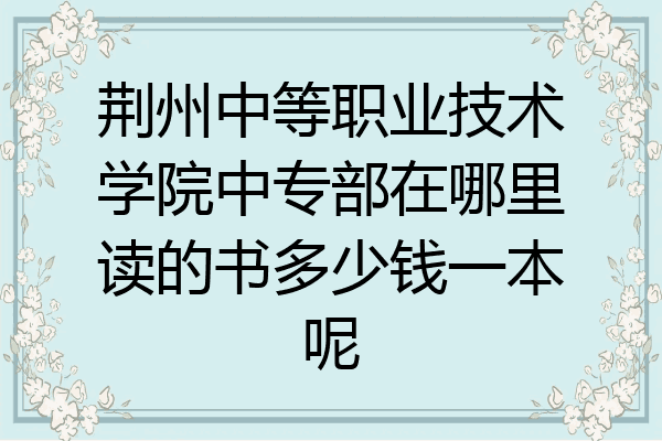 荆州中等职业技术学院中专部在哪里读的书多少钱一本呢