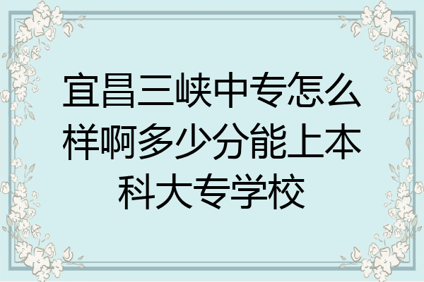 宜昌三峡中专怎么样啊多少分能上本科大专学校