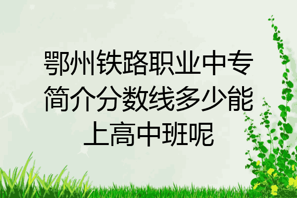 鄂州铁路职业中专简介分数线多少能上高中班呢
