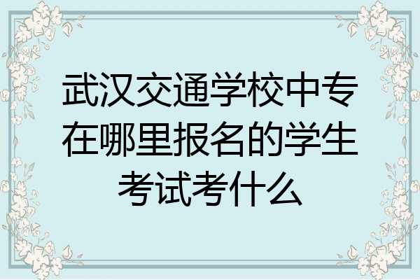 武汉交通学校中专在哪里报名的学生考试考什么