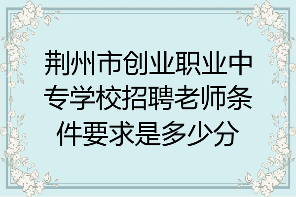 荆州市创业职业中专学校招聘老师条件要求是多少分