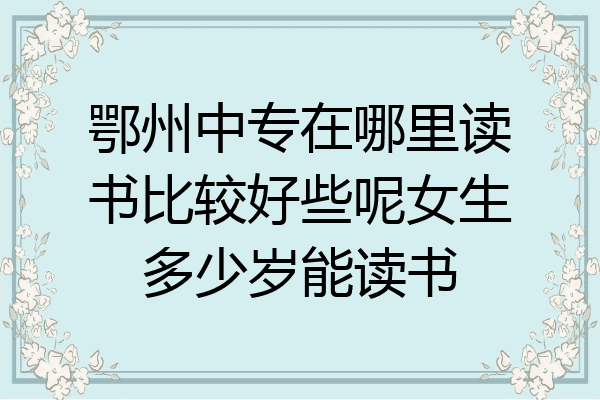 鄂州中专在哪里读书比较好些呢女生多少岁能读书