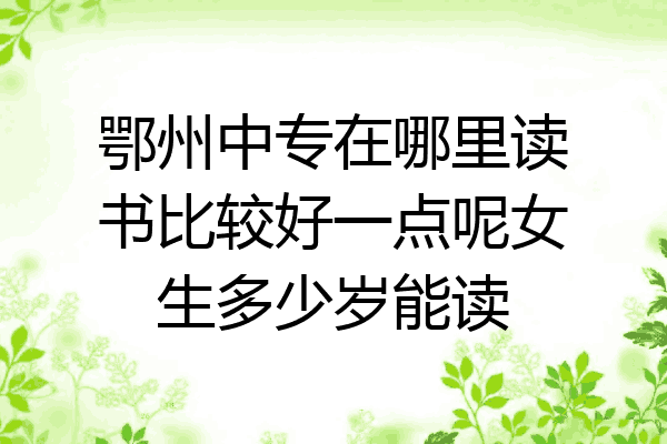 鄂州中专在哪里读书比较好一点呢女生多少岁能读