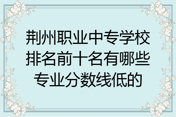 荆州职业中专学校排名前十名有哪些专业分数线低的