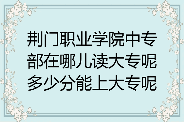 荆门职业学院中专部在哪儿读大专呢多少分能上大专呢