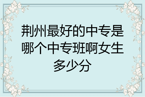 荆州最好的中专是哪个中专班啊女生多少分
