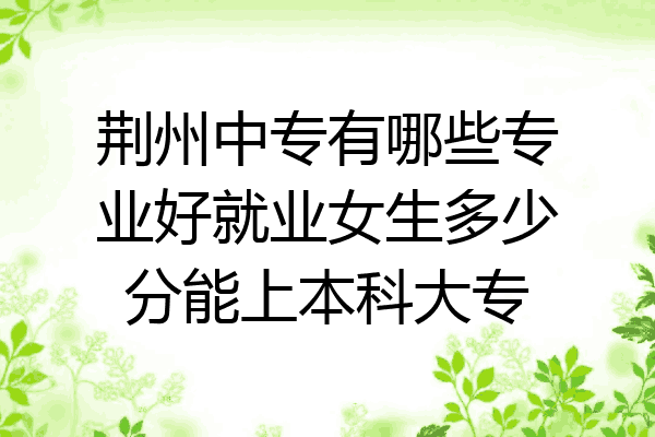 荆州中专有哪些专业好就业女生多少分能上本科大专