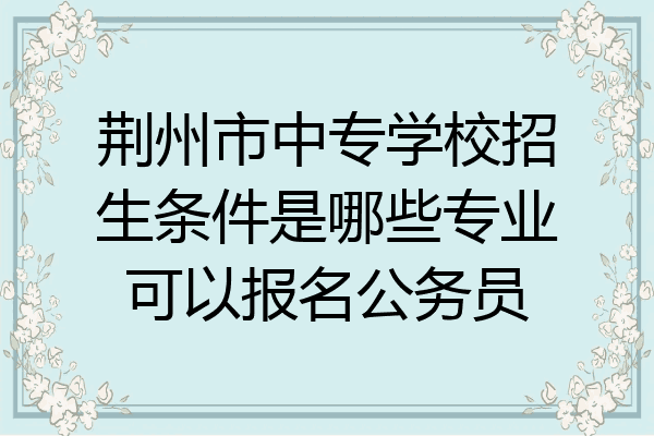 荆州市中专学校招生条件是哪些专业可以报名公务员