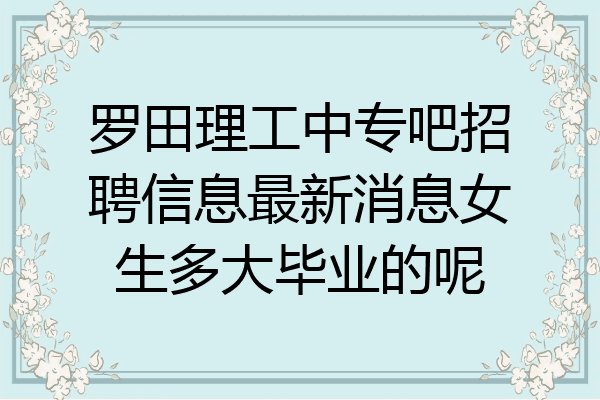 罗田理工中专吧招聘信息最新消息女生多大毕业的呢