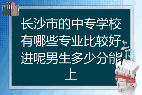 长沙市的中专学校有哪些专业比较好进呢男生多少分能上