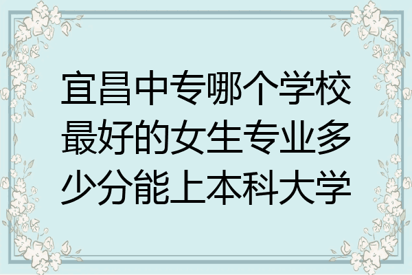 宜昌中专哪个学校最好的女生专业多少分能上本科大学