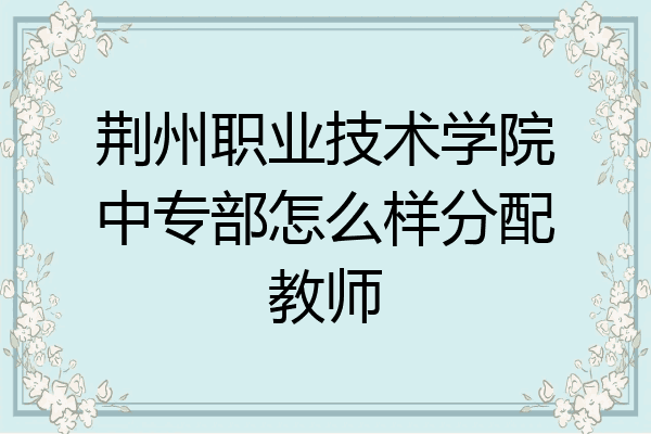荆州职业技术学院中专部怎么样分配教师