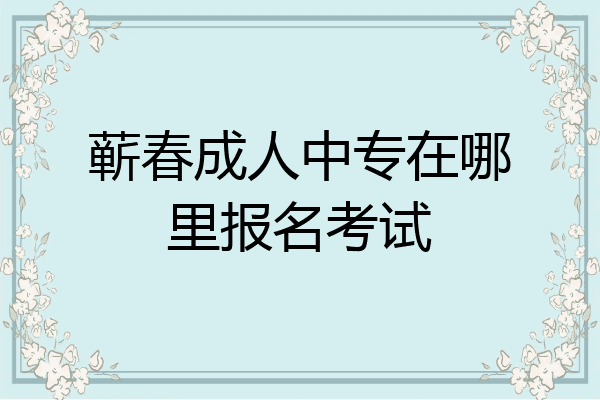蕲春成人中专在哪里报名考试