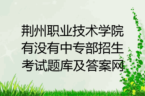 荆州职业技术学院有没有中专部招生考试题库及答案网