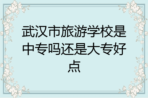 武汉市旅游学校是中专吗还是大专好点
