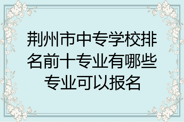 荆州市中专学校排名前十专业有哪些专业可以报名
