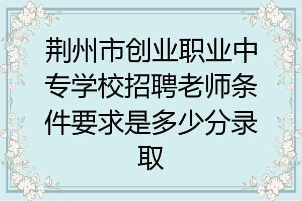荆州市创业职业中专学校招聘老师条件要求是多少分录取