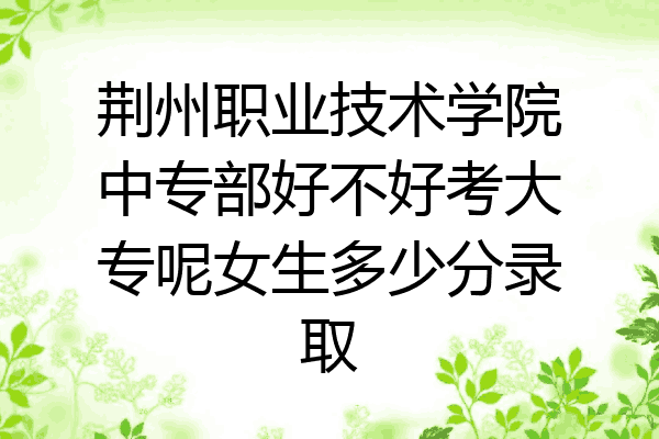 荆州职业技术学院中专部好不好考大专呢女生多少分录取