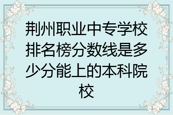 荆州职业中专学校排名榜分数线是多少分能上的本科院校