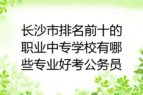 长沙市排名前十的职业中专学校有哪些专业好考公务员