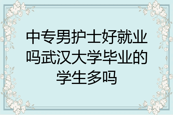 中专男护士好就业吗武汉大学毕业的学生多吗