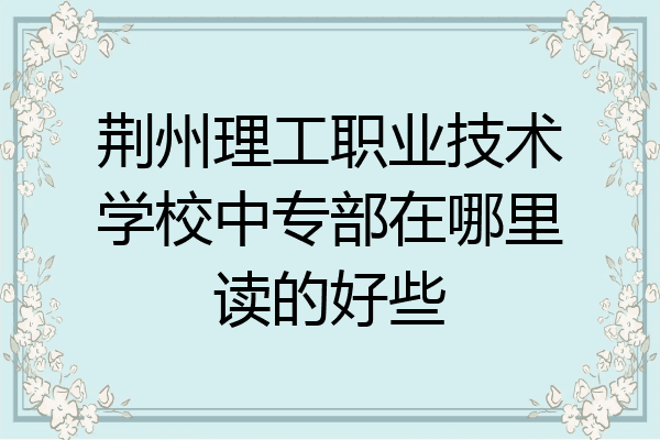 荆州理工职业技术学校中专部在哪里读的好些