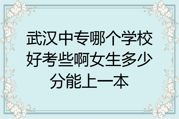 武汉中专哪个学校好考些啊女生多少分能上一本